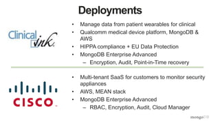 Deployments
• Manage data from patient wearables for clinical
• Qualcomm medical device platform, MongoDB &
AWS
• HIPPA compliance + EU Data Protection
• MongoDB Enterprise Advanced
– Encryption, Audit, Point-in-Time recovery
• Multi-tenant SaaS for customers to monitor security
appliances
• AWS, MEAN stack
• MongoDB Enterprise Advanced
– RBAC, Encryption, Audit, Cloud Manager
 