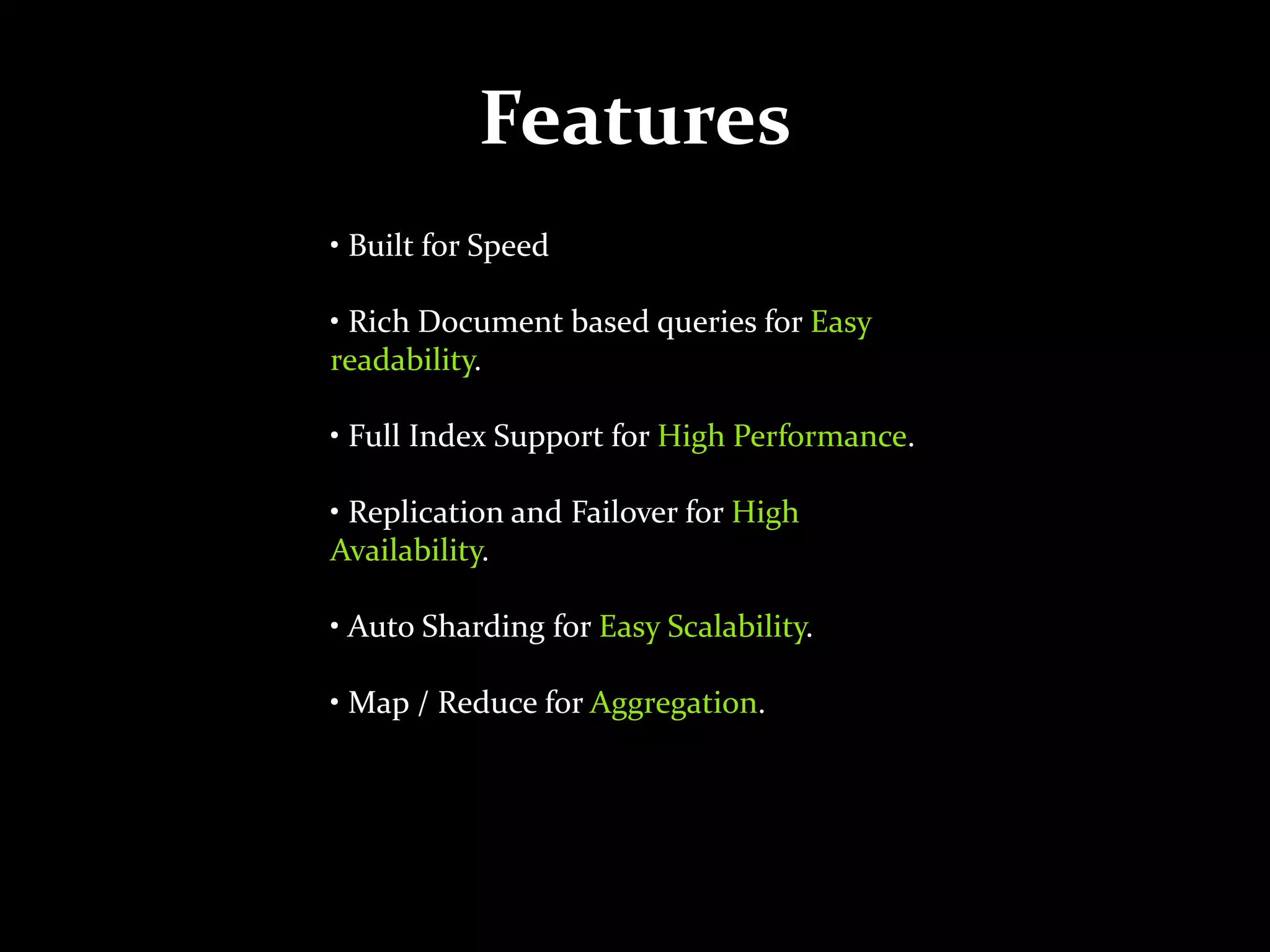 Features
• Built for Speed
• Rich Document based queries for Easy
readability.
• Full Index Support for High Performance.
• Replication and Failover for High
Availability.
• Auto Sharding for Easy Scalability.
• Map / Reduce for Aggregation.
 