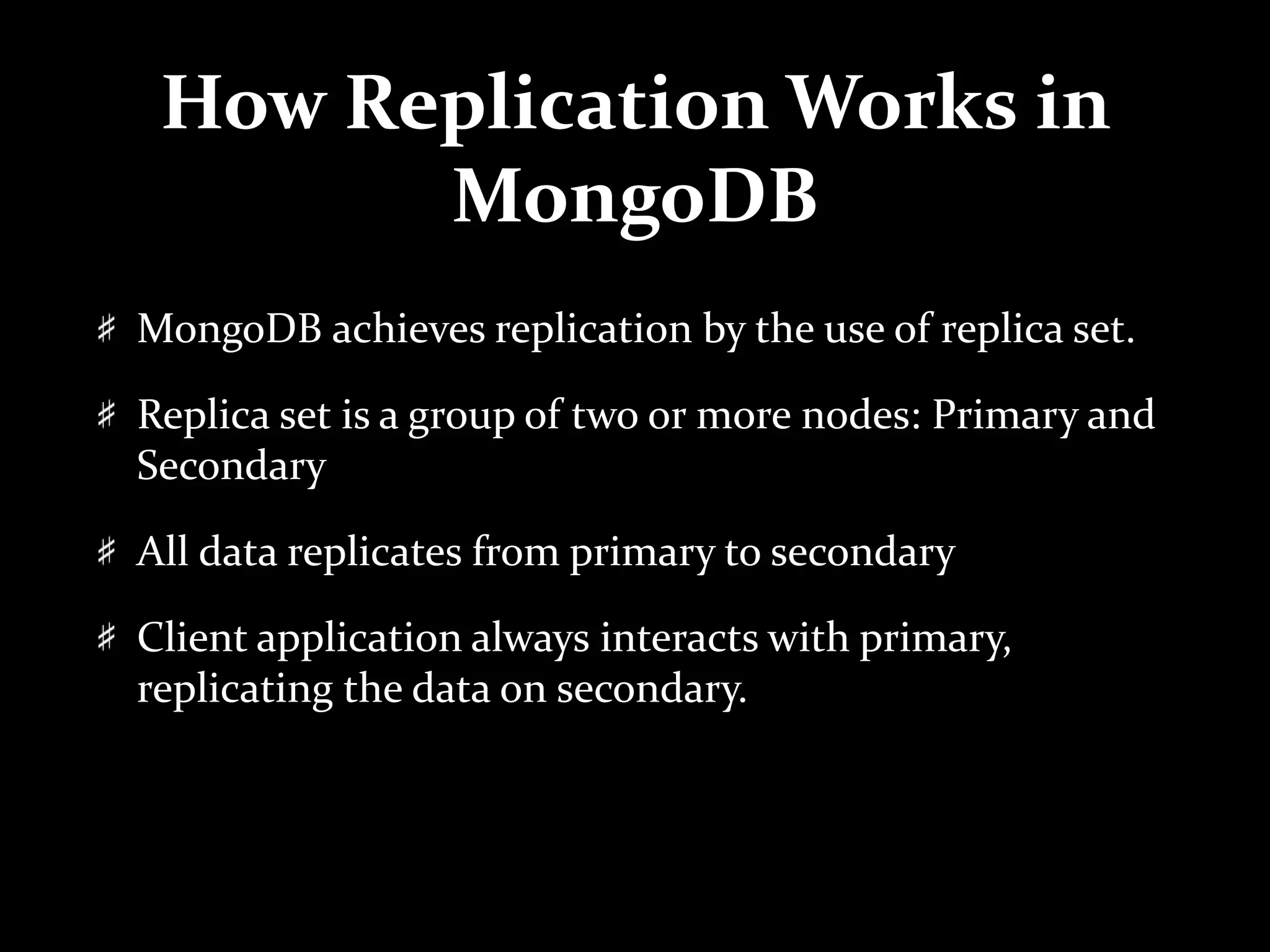 How Replication Works in
MongoDB
MongoDB achieves replication by the use of replica set.
Replica set is a group of two or more nodes: Primary and
Secondary
All data replicates from primary to secondary
Client application always interacts with primary,
replicating the data on secondary.
 