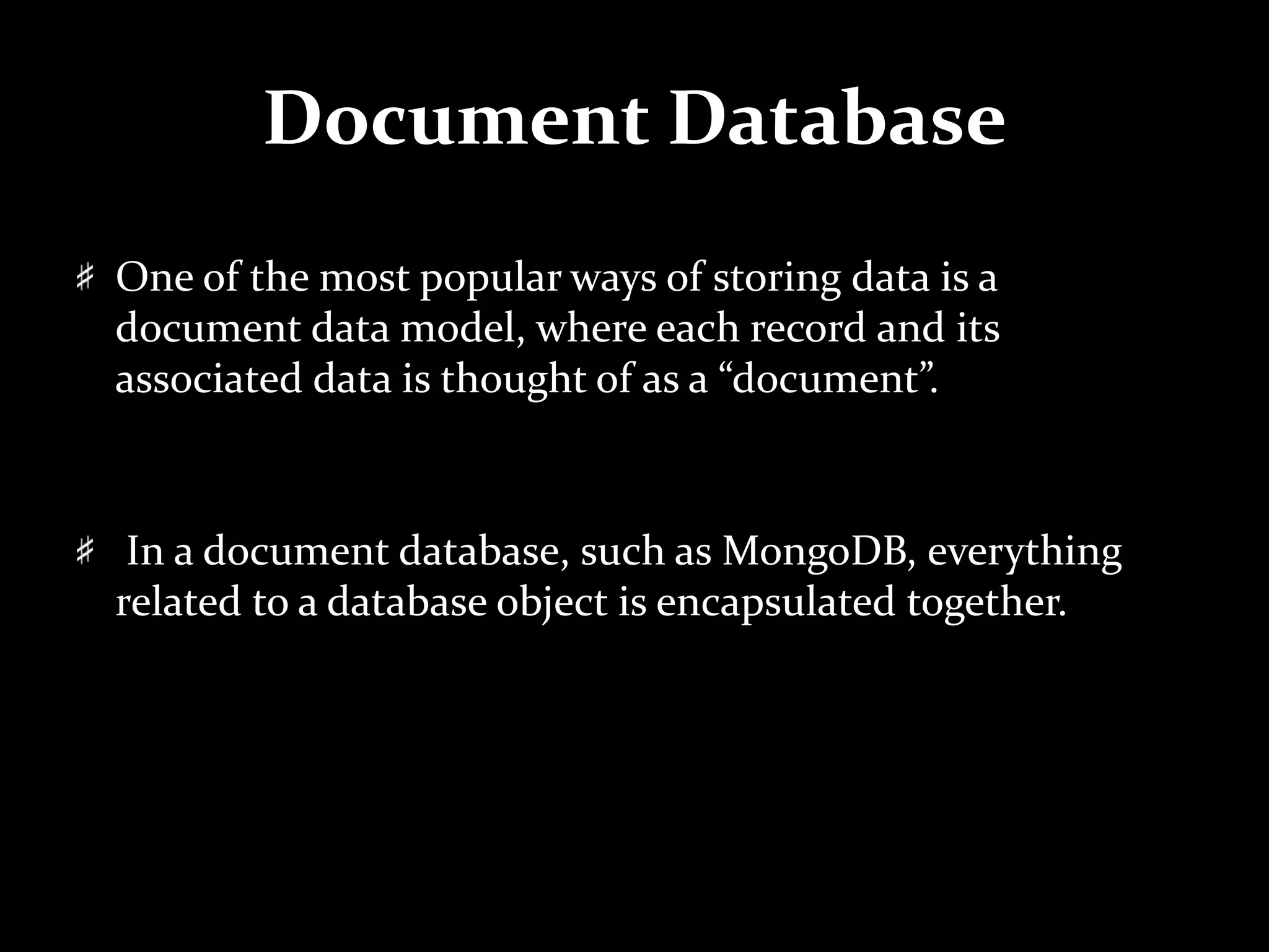 Document Database
One of the most popular ways of storing data is a
document data model, where each record and its
associated data is thought of as a “document”.
In a document database, such as MongoDB, everything
related to a database object is encapsulated together.
 