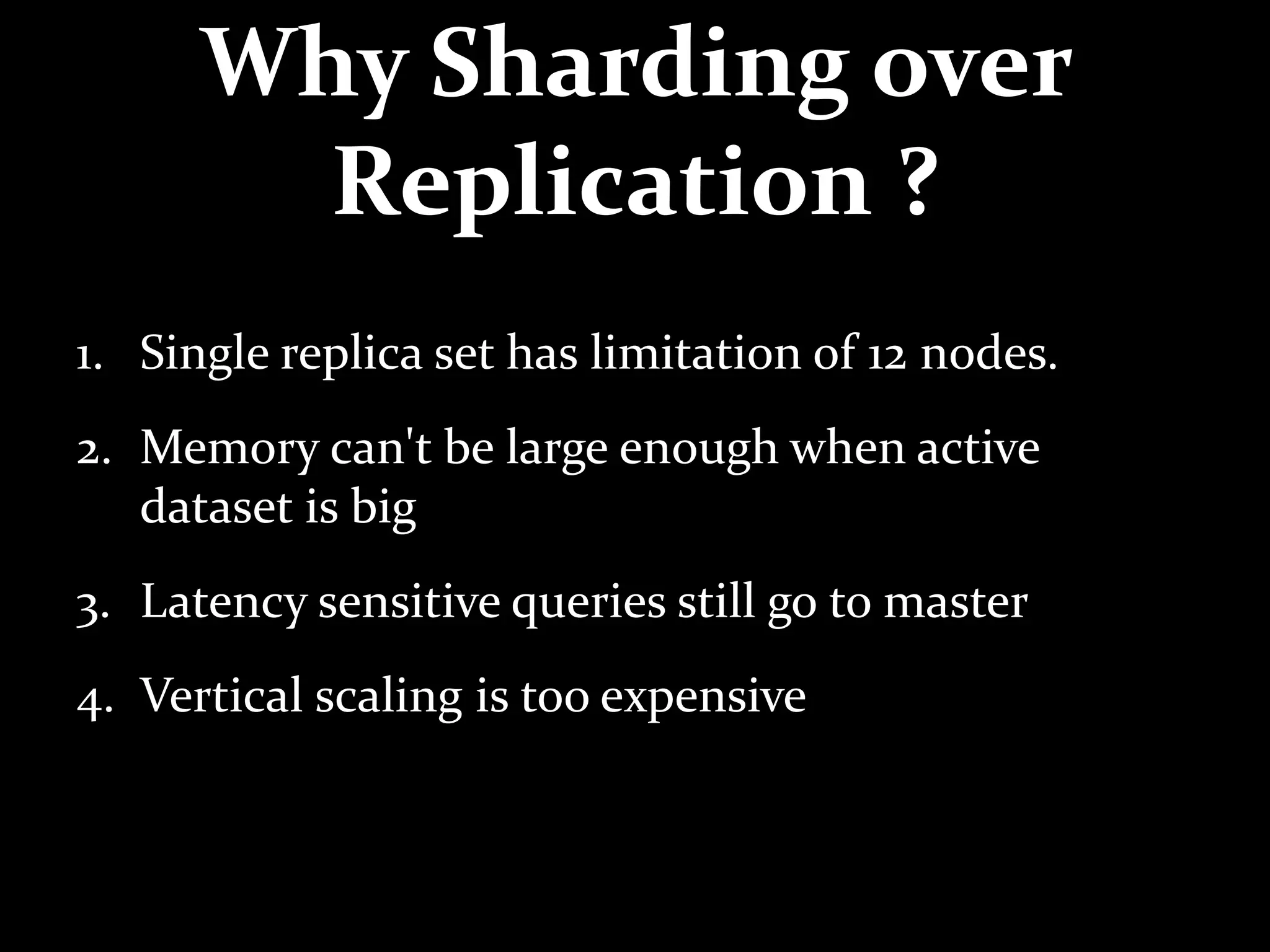 Why Sharding over
Replication ?
1. Single replica set has limitation of 12 nodes.
2. Memory can't be large enough when active
dataset is big
3. Latency sensitive queries still go to master
4. Vertical scaling is too expensive
 