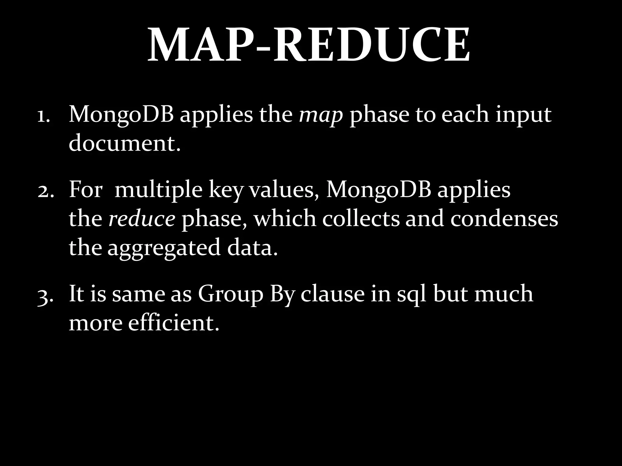 MAP-REDUCE
1. MongoDB applies the map phase to each input
document.
2. For multiple key values, MongoDB applies
the reduce phase, which collects and condenses
the aggregated data.
3. It is same as Group By clause in sql but much
more efficient.
 