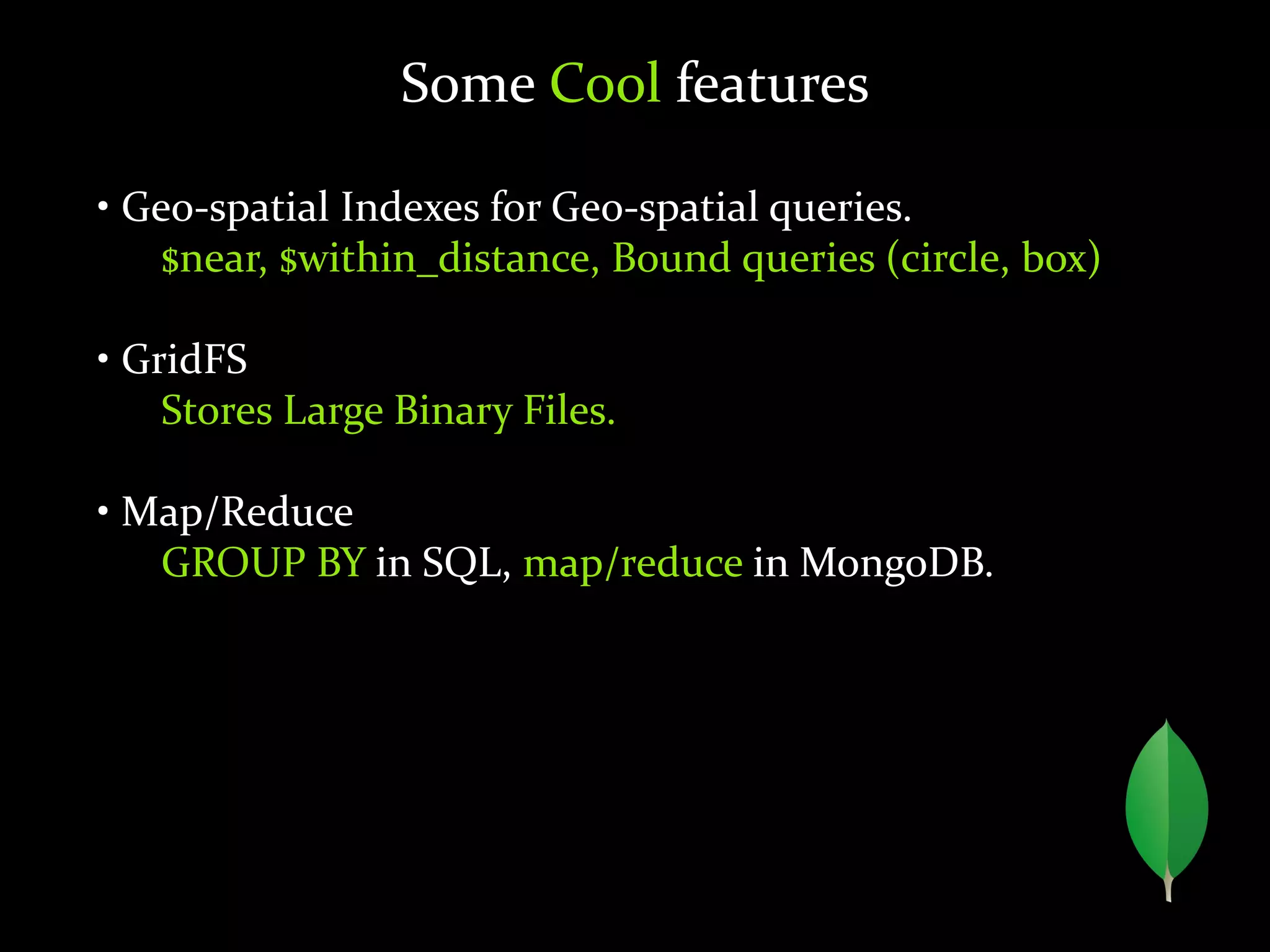 Some Cool features
• Geo-spatial Indexes for Geo-spatial queries.
$near, $within_distance, Bound queries (circle, box)
• GridFS
Stores Large Binary Files.
• Map/Reduce
GROUP BY in SQL, map/reduce in MongoDB.
 