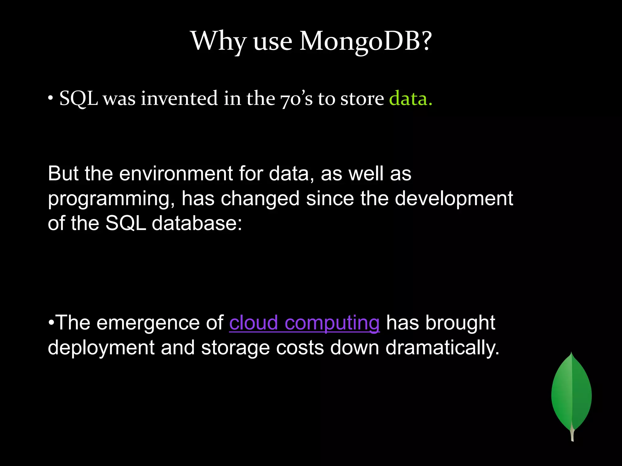 Why use MongoDB?
• SQL was invented in the 70’s to store data.
But the environment for data, as well as
programming, has changed since the development
of the SQL database:
•The emergence of cloud computing has brought
deployment and storage costs down dramatically.
 