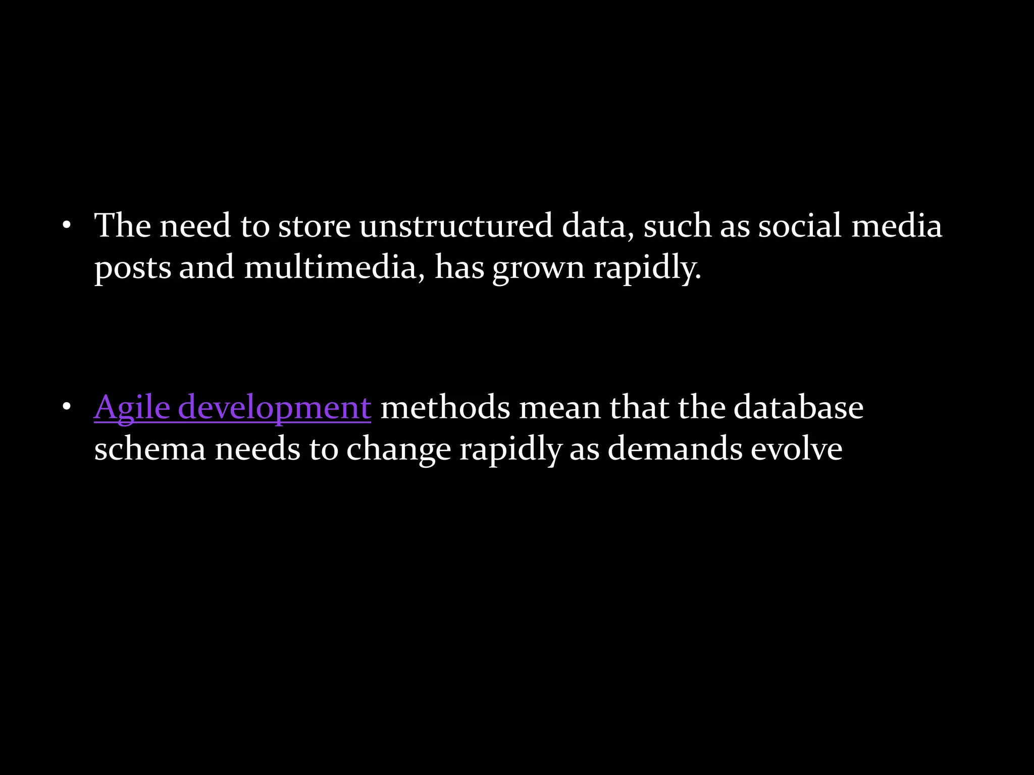 • The need to store unstructured data, such as social media
posts and multimedia, has grown rapidly.
• Agile development methods mean that the database
schema needs to change rapidly as demands evolve
 