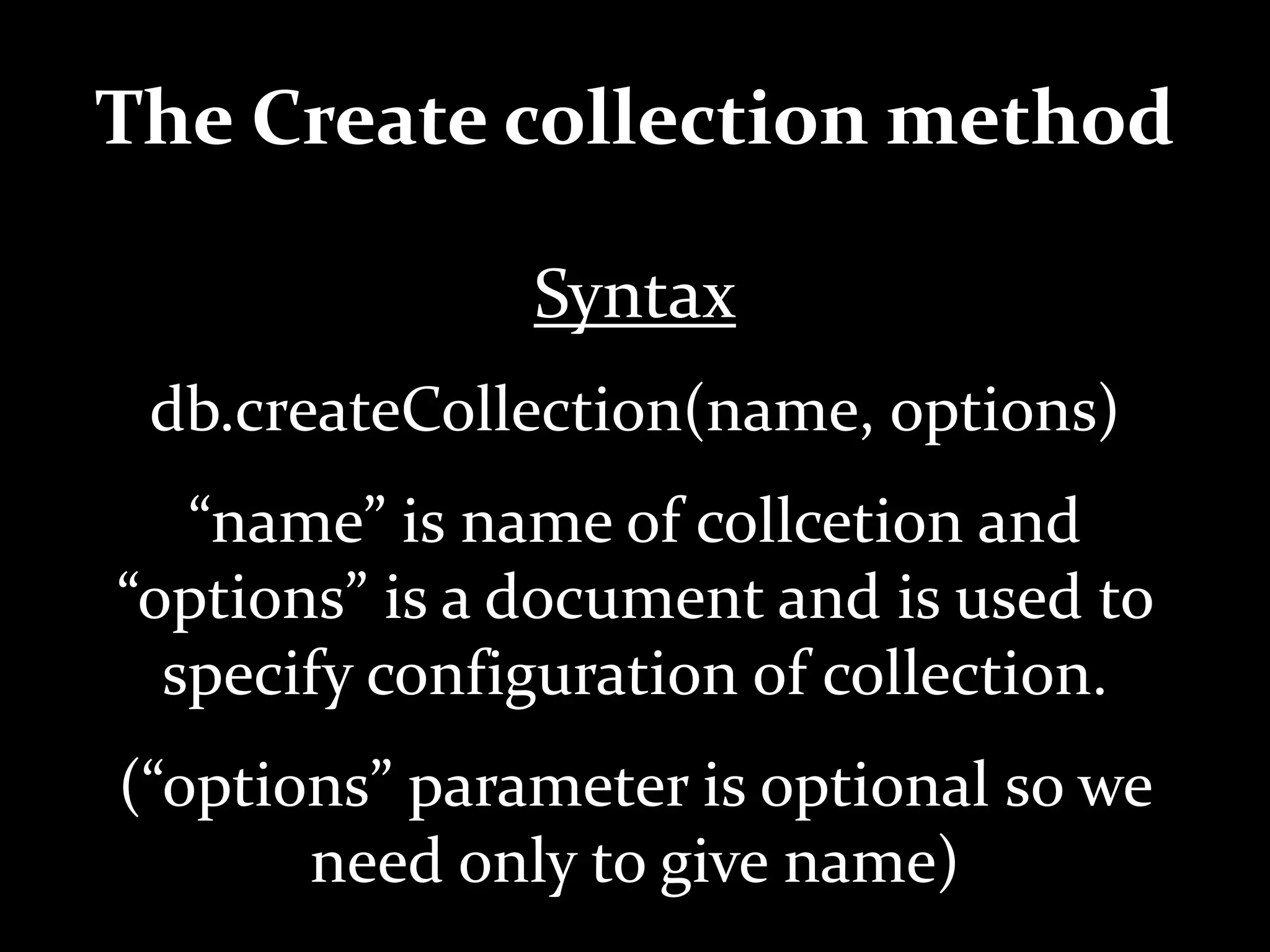 The Create collection method
Syntax
db.createCollection(name, options)
“name” is name of collcetion and
“options” is a document and is used to
specify configuration of collection.
(“options” parameter is optional so we
need only to give name)
 