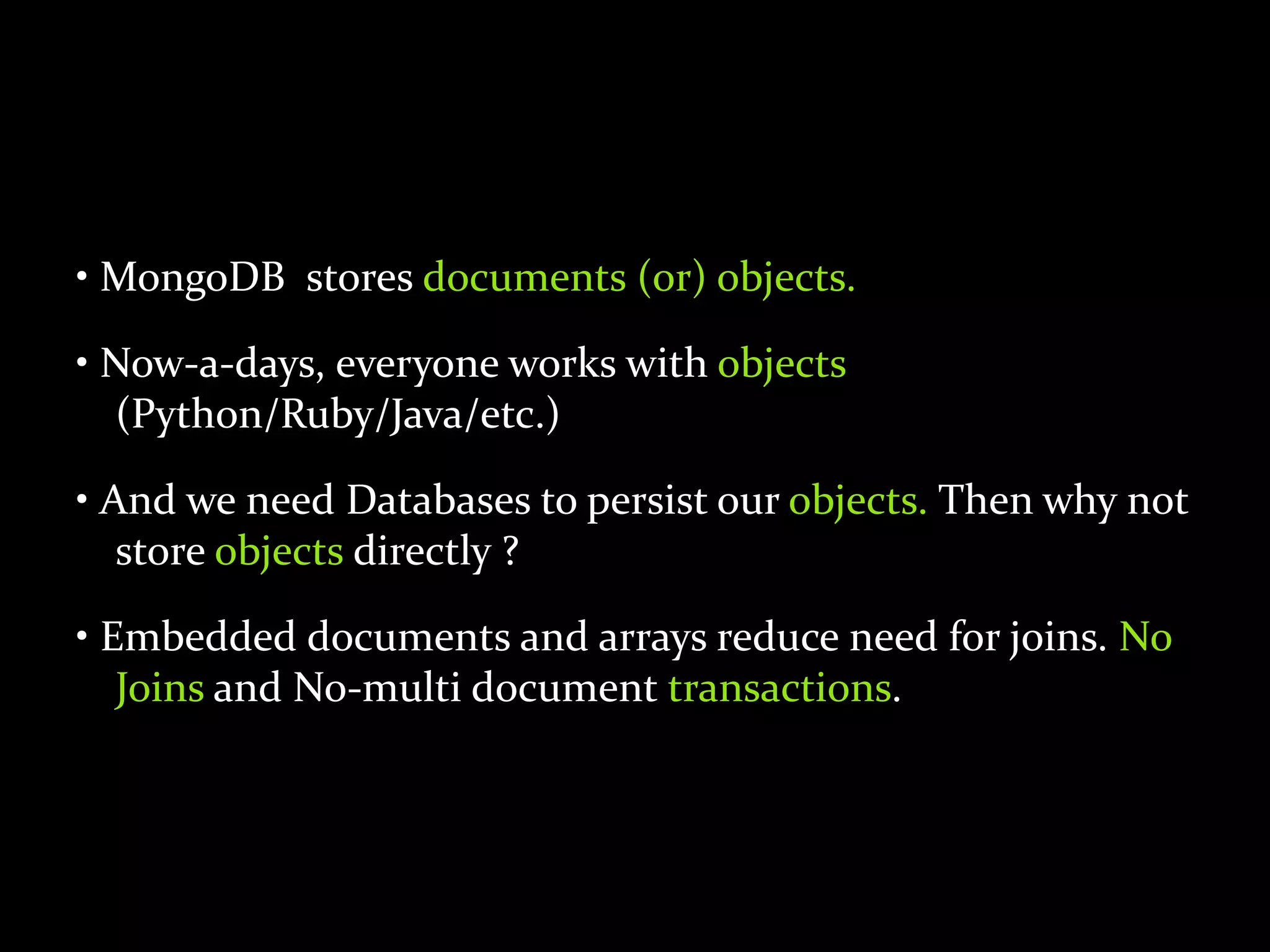 • MongoDB stores documents (or) objects.
• Now-a-days, everyone works with objects
(Python/Ruby/Java/etc.)
• And we need Databases to persist our objects. Then why not
store objects directly ?
• Embedded documents and arrays reduce need for joins. No
Joins and No-multi document transactions.
 