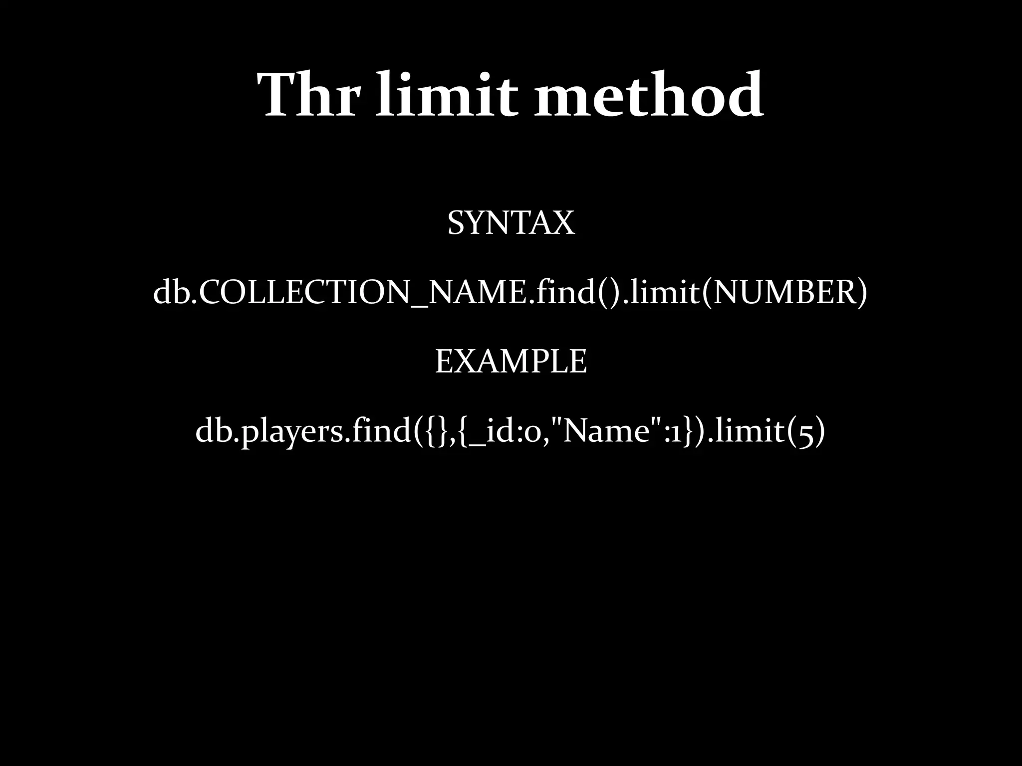 Thr limit method
SYNTAX
db.COLLECTION_NAME.find().limit(NUMBER)
EXAMPLE
db.players.find({},{_id:0,"Name":1}).limit(5)
 