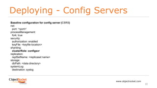 Deploying - Config Servers
www.objectrocket.com
10
Baseline configuration for config server (CSRS)
net:
port: '<port>'
processManagement:
fork: true
security:
authorization: enabled
keyFile: <keyfile location>
sharding:
clusterRole: configsvr
replication:
replSetName: <replicaset name>
storage:
dbPath: <data directory>
systemLog:
destination: syslog
 