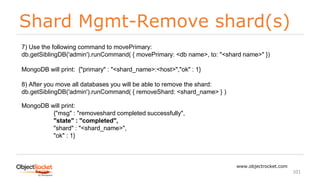 Shard Mgmt-Remove shard(s)
www.objectrocket.com
101
7) Use the following command to movePrimary:
db.getSiblingDB('admin').runCommand( { movePrimary: <db name>, to: "<shard name>" })
MongoDB will print: {"primary" : "<shard_name>:<host>","ok" : 1}
8) After you move all databases you will be able to remove the shard:
db.getSiblingDB('admin').runCommand( { removeShard: <shard_name> } )
MongoDB will print:
{"msg" : "removeshard completed successfully",
"state" : "completed",
"shard" : "<shard_name>",
"ok" : 1}
 