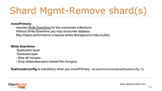 Shard Mgmt-Remove shard(s)
www.objectrocket.com
102
movePrimary:
- requires Write Downtime for the unsharded collections
- Without Write Downtime you may encounter dataloss
- May impact performance (massive writes &foreground index builds)
Write downtime:
• Application layer
- Database layer
- - Stop all mongos
- - Drop databasesusers (restart the mongos)
flushrouterconfig is mandatory when you movePrimary - db.adminCommand({flushRouterConfig: 1})
 