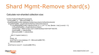 Shard Mgmt-Remove shard(s)
www.objectrocket.com
104
Calculate non-sharded collection size:
function FindCostToMovePrimary(shard){
moveCostMB = 0; DBmoveCostMB = 0;
db.getSiblingDB('config').databases.find({primary:shard,}).forEach(function(d){
db.getSiblingDB(d._id).getCollectionNames().forEach(function(c){
if ( db.getSiblingDB('config').collections.find({_id : d._id+"."+c, key: {$exists : true} }).count() < 1){
x=db.getSiblingDB(d._id).getCollection(c).stats();
collectionSize = Math.round((x.size+x.totalIndexSize)/1024/1024*100)/100;
moveCostMB += collectionSize;
DBmoveCostMB += collectionSize;
}
else if (! /system/.test(c)) { }
})
print(d._id);
print("Cost to move database :t"+ DBmoveCostMB+"M");
DBmoveCostMB = 0;
});
print("Cost to move:t"+ moveCostMB+"M");};
 