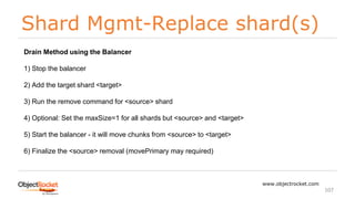 Shard Mgmt-Replace shard(s)
www.objectrocket.com
107
Drain Method using the Balancer
1) Stop the balancer
2) Add the target shard <target>
3) Run the remove command for <source> shard
4) Optional: Set the maxSize=1 for all shards but <source> and <target>
5) Start the balancer - it will move chunks from <source> to <target>
6) Finalize the <source> removal (movePrimary may required)
 