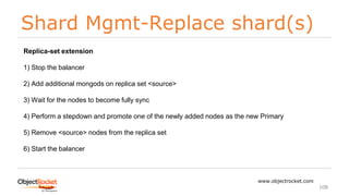 Shard Mgmt-Replace shard(s)
www.objectrocket.com
108
Replica-set extension
1) Stop the balancer
2) Add additional mongods on replica set <source>
3) Wait for the nodes to become fully sync
4) Perform a stepdown and promote one of the newly added nodes as the new Primary
5) Remove <source> nodes from the replica set
6) Start the balancer
 