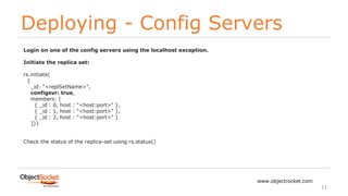 Deploying - Config Servers
www.objectrocket.com
11
Login on one of the config servers using the localhost exception.
Initiate the replica set:
rs.initiate(
{
_id: "<replSetName>",
configsvr: true,
members: [
{ _id : 0, host : "<host:port>" },
{ _id : 1, host : "<host:port>" },
{ _id : 2, host : "<host:port>" }
]})
Check the status of the replica-set using rs.status()
 