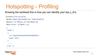 Hotspotting - Profiling
www.objectrocket.com
111
Knowing the workload this is how you can identify your top u_id’s.
db.system.profile.aggregate([
{$match: { $and: [ {op:"update"}, {ns : "mydb.mycoll"} ] }},
{$group: { "_id":"$query.u_id", count:{$sum:1}}},
{$sort: {"count": -1}}, {$limit : 5 } ]);
{
"result" : [
{
"_id" : ObjectId('53fcc281a25cf72b59000013',
"count" : 28672
},
..........
], "ok" : 1 }
 