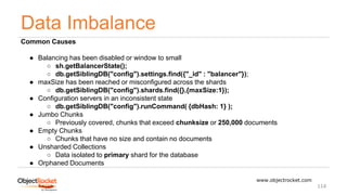 Data Imbalance
www.objectrocket.com
114
Common Causes
● Balancing has been disabled or window to small
○ sh.getBalancerState();
○ db.getSiblingDB("config").settings.find({"_id" : "balancer"});
● maxSize has been reached or misconfigured across the shards
○ db.getSiblingDB("config").shards.find({},{maxSize:1});
● Configuration servers in an inconsistent state
○ db.getSiblingDB("config").runCommand( {dbHash: 1} );
● Jumbo Chunks
○ Previously covered, chunks that exceed chunksize or 250,000 documents
● Empty Chunks
○ Chunks that have no size and contain no documents
● Unsharded Collections
○ Data isolated to primary shard for the database
● Orphaned Documents
 