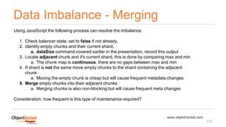 Data Imbalance - Merging
www.objectrocket.com
117
Using JavaScript the following process can resolve the imbalance.
1. Check balancer state, set to false if not already.
2. Identify empty chunks and their current shard.
a. dataSize command covered earlier in the presentation, record this output
3. Locate adjacent chunk and it's current shard, this is done by comparing max and min
a. The chunk map is continuous, there are no gaps between max and min
4. If shard is not the same move empty chunks to the shard containing the adjacent
chunk
a. Moving the empty chunk is cheap but will cause frequent metadata changes
5. Merge empty chunks into their adjacent chunks
a. Merging chunks is also non-blocking but will cause frequent meta changes
Consideration, how frequent is this type of maintenance required?
 