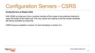 Configuration Servers - CSRS
www.objectrocket.com
119
Config Servers as Replica Sets
With CSRS an initial sync from a another member of the cluster is the preferred method to
repair the health of the replica set. If for any reason the majority is lost the cluster metadata
will still be available but read-only.
CSRS became available in version 3.2 and mandatory in version 3.4.
 