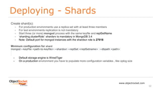 Deploying - Shards
www.objectrocket.com
12
Create shard(s):
- For production environments use a replica set with at least three members
- For test environments replication is not mandatory
- Start three (or more) mongod process with the same keyfile and replSetName
- ‘sharding.clusterRole’: shardsrv is mandatory in MongoDB 3.4
- Note: Default port for mongod instances with the shardsvr role is 27018
Minimum configuration for shard
mongod --keyFile <path-to-keyfile> --shardsvr --replSet <replSetname> --dbpath <path>
- Default storage engine is WiredTiger
- On a production environment you have to populate more configuration variables , like oplog size
 