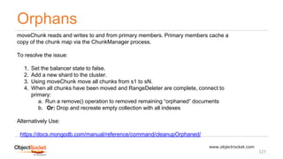 Orphans
www.objectrocket.com
127
moveChunk reads and writes to and from primary members. Primary members cache a
copy of the chunk map via the ChunkManager process.
To resolve the issue:
1. Set the balancer state to false.
2. Add a new shard to the cluster.
3. Using moveChunk move all chunks from s1 to sN.
4. When all chunks have been moved and RangeDeleter are complete, connect to
primary:
a. Run a remove() operation to removed remaining “orphaned” documents
b. Or: Drop and recreate empty collection with all indexes
Alternatively Use:
https://docs.mongodb.com/manual/reference/command/cleanupOrphaned/
 