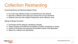 Collection Resharding
www.objectrocket.com
129
Incremental Dump and Restores (Append Only)
● For insert only collections begin incremental dump and restores
● Requires a different name space but reduces the cut-over downtime
● Requires read and write outage if keeping the same collection name
Mongo to Mongo Connector
● Connectors tail the oplog for namespace changes
● These changes can be filtered and applied to another namespace or cluster
● Similar to the forked write approach but handled outside of the application
● Allows for a rollback and read testing
 