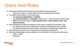 Users And Roles
www.objectrocket.com
133
● Role based authentication framework with collection level granularity
○ Starting in version 3.4 views allow for finer granularity beyond roles
● To enable authentication for all components
○ Set security.authorization to enabled
○ Set security.keyFile to a file path containing a 6 - 1024 character random string
○ RBAC documents stored in admin.system.users, admin.system.roles, and
$external.users
● Once enabled the localhost exception can be used to create the initial admin user
○ For replica sets the admin database is stored and replicated to each member
○ For sharded clusters the admin data is stored on the configuration replica set
● Alternatively the user(s) can be created prior to enabling authentication
● External authentication is also available in the Enterprise* and Percona* distributions
○ SASL / LDAP*
○ Kerberos*
 