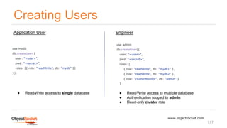 Creating Users
www.objectrocket.com
137
use mydb
db.createUser({
user: "<user>",
pwd: "<secret>",
roles: [{ role: "readWrite", db: "mydb" }]
});
use admin
db.createUser({
user: "<user>",
pwd: "<secret>",
roles: [
{ role: "readWrite", db: "mydb1" },
{ role: "readWrite", db: "mydb2" },
{ role: "clusterMonitor", db: "admin" }
]
Application User Engineer
● Read/Write access to single database ● Read/Write access to multiple database
● Authentication scoped to admin
● Read-only cluster role
 