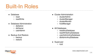 Built-In Roles
www.objectrocket.com
138
● Database
○ read
○ readWrite
● Database Administration
○ dbAdmin
○ dbOwner
○ userAdmin
● Backup And Restore
○ backup
○ restore
● Cluster Administration
○ clusterAdmin
○ clusterManager
○ clusterMonitor
○ hostManager
● All Databases
○ readAnyDatabase
○ readWriteAnyDatabase
○ userAdminAnyDatabase
○ dbAdminAnyDatabase
● Superuser
○ root
 