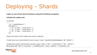 Deploying - Shards
www.objectrocket.com
14
Login on one of the shard members using the localhost exception.
Initiate the replica set:
rs.initiate(
{
_id: "<replSetName>",
members: [
{ _id : 0, host : "<host:port>" },
{ _id : 1, host : "<host:port>" },
{ _id : 2, host : "<host:port>" }
]})
Check the status of the replica-set using rs.status()
Create local user administrator (shard scope): { role: "userAdminAnyDatabase", db: "admin" }
Create local cluster administrator (shard scope): roles: { "role" : "clusterAdmin", "db" : "admin" }
Be greedy with "role" [ { "resource" : { "anyResource" : true }, "actions" : [ "anyAction" ] }]
 
