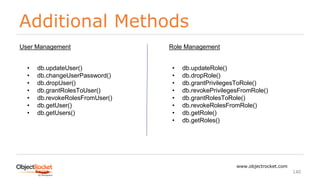 Additional Methods
www.objectrocket.com
140
• db.updateUser()
• db.changeUserPassword()
• db.dropUser()
• db.grantRolesToUser()
• db.revokeRolesFromUser()
• db.getUser()
• db.getUsers()
User Management
• db.updateRole()
• db.dropRole()
• db.grantPrivilegesToRole()
• db.revokePrivilegesFromRole()
• db.grantRolesToRole()
• db.revokeRolesFromRole()
• db.getRole()
• db.getRoles()
Role Management
 