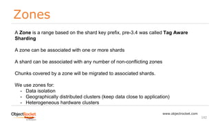 Zones
www.objectrocket.com
142
A Zone is a range based on the shard key prefix, pre-3.4 was called Tag Aware
Sharding
A zone can be associated with one or more shards
A shard can be associated with any number of non-conflicting zones
Chunks covered by a zone will be migrated to associated shards.
We use zones for:
- Data isolation
- Geographically distributed clusters (keep data close to application)
- Heterogeneous hardware clusters
 