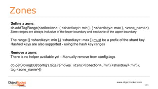 Zones
www.objectrocket.com
145
Define a zone:
sh.addTagRange(<collection>, { <shardkey>: min }, { <shardkey>: max }, <zone_name>)
Zone ranges are always inclusive of the lower boundary and exclusive of the upper boundary
The range ({ <shardkey>: min },{ <shardkey>: max }) must be a prefix of the shard key
Hashed keys are also supported - using the hash key ranges
Remove a zone:
There is no helper available yet - Manually remove from config.tags
db.getSiblingDB('config').tags.remove({_id:{ns:<collection>, min:{<shardkey>:min}},
tag:<zone_name>})
 