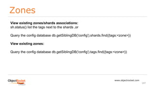 Zones
www.objectrocket.com
147
View existing zones/shards associations:
sh.status() list the tags next to the shards ,or
Query the config database db.getSiblingDB('config').shards.find({tags:<zone>})
View existing zones:
Query the config database db.getSiblingDB('config').tags.find({tags:<zone>})
 