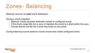 Zones- Balancing
www.objectrocket.com
148
Balancer aims for an even chunk distribution
During a chunk migration:
- Balancer checks possible destination based on configured zones
- If the chunk range falls into a zone, it migrates the chunk to a shard within the zone
- Chunks that do not fall into a zone may exists on any shard
During balancing rounds balancer moves chunks that violate configured zones
 