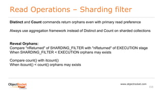 Read Operations – Sharding filter
www.objectrocket.com
153
Distinct and Count commands return orphans even with primary read preference
Always use aggregation framework instead of Distinct and Count on sharded collections
Reveal Orphans:
Compare "nReturned" of SHARDING_FILTER with "nReturned" of EXECUTION stage
When SHARDING_FILTER < EXECUTION orphans may exists
Compare count() with itcount()
When itcount() < count() orphans may exists
 