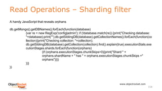 Read Operations – Sharding filter
www.objectrocket.com
154
A handy JavaScript that reveals orphans
db.getMongo().getDBNames().forEach(function(database)
{var re = new RegExp('config|admin'); if (!database.match(re)) {print("Checking database:
"+database);print("");db.getSiblingDB(database).getCollectionNames().forEach(function(co
llection){print("Checking collection: "+collection);
db.getSiblingDB(database).getCollection(collection).find().explain(true).executionStats.exe
cutionStages.shards.forEach(function(orphans)
{if (orphans.executionStages.chunkSkips>0){print("Shard " +
orphans.shardName + " has " + orphans.executionStages.chunkSkips +"
orphans")}})
})}
})
 
