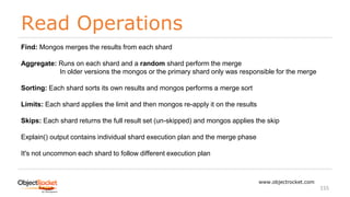 Read Operations
www.objectrocket.com
155
Find: Mongos merges the results from each shard
Aggregate: Runs on each shard and a random shard perform the merge
In older versions the mongos or the primary shard only was responsible for the merge
Sorting: Each shard sorts its own results and mongos performs a merge sort
Limits: Each shard applies the limit and then mongos re-apply it on the results
Skips: Each shard returns the full result set (un-skipped) and mongos applies the skip
Explain() output contains individual shard execution plan and the merge phase
It's not uncommon each shard to follow different execution plan
 