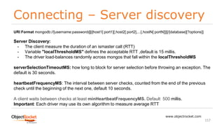 Connecting – Server discovery
www.objectrocket.com
157
URI Format mongodb://[username:password@]host1[:port1][,host2[:port2],...[,hostN[:portN]]][/[database][?options]]
Server Discovery:
- The client measure the duration of an ismaster call (RTT)
- Variable "localThresholdMS" defines the acceptable RTT ,default is 15 millis.
- The driver load-balances randomly across mongos that fall within the localThresholdMS
serverSelectionTimeoutMS: how long to block for server selection before throwing an exception. The
default is 30 seconds.
heartbeatFrequencyMS: The interval between server checks, counted from the end of the previous
check until the beginning of the next one, default 10 seconds.
A client waits between checks at least minHeartbeatFrequencyMS. Default 500 millis.
Important: Each driver may use its own algorithm to measure average RTT
 