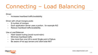 Connecting – Load Balancing
www.objectrocket.com
158
Driver:
- Increases heartbeat traffic/availability
Driver with virtual mongos pools:
- N number of mongos
- Each application server uses a portion , for example N/2
- Reduce heartbeat traffic/availability
Use a Load Balancer
- Hash based routing (avoid round-robin)
- Minimize heartbeat traffic
- Use more than one LB to avoid Single point of failure
- Be aware of hot app servers and client-side NAT
 