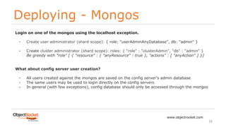 Deploying - Mongos
www.objectrocket.com
16
Login on one of the mongos using the localhost exception.
- Create user administrator (shard scope): { role: "userAdminAnyDatabase", db: "admin" }
- Create cluster administrator (shard scope): roles: { "role" : "clusterAdmin", "db" : "admin" }
Be greedy with "role" [ { "resource" : { "anyResource" : true }, "actions" : [ "anyAction" ] }]
What about config server user creation?
- All users created against the mongos are saved on the config server’s admin database
- The same users may be used to login directly on the config servers
- In general (with few exceptions), config database should only be accessed through the mongos
 