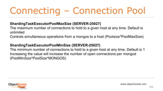 Connecting – Connection Pool
www.objectrocket.com
160
ShardingTaskExecutorPoolMaxSize (SERVER-25027)
The maximum number of connections to hold to a given host at any time. Default is
unlimited
Controls simultaneous operations from a mongos to a host (Poolsize*PoolMaxSize)
ShardingTaskExecutorPoolMinSize (SERVER-25027)
The minimum number of connections to hold to a given host at any time. Default is 1
Increasing the value will increase the number of open connections per mongod
(PoolMinSize*PoolSize*MONGOS)
 