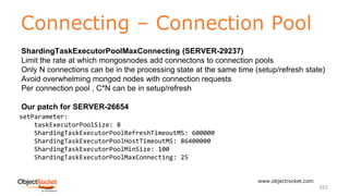 Connecting – Connection Pool
www.objectrocket.com
162
ShardingTaskExecutorPoolMaxConnecting (SERVER-29237)
Limit the rate at which mongosnodes add connectons to connection pools
Only N connections can be in the processing state at the same time (setup/refresh state)
Avoid overwhelming mongod nodes with connection requests
Per connection pool , C*N can be in setup/refresh
Our patch for SERVER-26654
setParameter:
taskExecutorPoolSize: 8
ShardingTaskExecutorPoolRefreshTimeoutMS: 600000
ShardingTaskExecutorPoolHostTimeoutMS: 86400000
ShardingTaskExecutorPoolMinSize: 100
ShardingTaskExecutorPoolMaxConnecting: 25
 