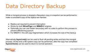 Data Directory Backup
www.objectrocket.com
166
While a mongod process is stopped a filesystem copy or snapshot can be performed to
make a consistent copy of the replica set member.
● Replica set required to prevent interruption
● Works for both WiredTiger and MMAPv1 engines
● Optionally you can use hidden secondary with no votes to perform this process to
prevent affectioning quorum
● For MMAPv1 this will copy fragmentation which increases the size of the backup
Alternatively fsyncLock() can be used to flush all pending writes and lock the mongod
process. At this time a file system copy can be performed, after the copy has completed
fsyncUnlock() can be used to return to normal operation.
 