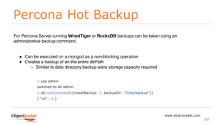 Percona Hot Backup
www.objectrocket.com
167
For Percona Server running WiredTiger or RocksDB backups can be taken using an
administrative backup command.
● Can be executed on a mongod as a non-blocking operation
● Creates a backup of an the entire dbPath
○ Similar to data directory backup extra storage capacity required
> use admin
switched to db admin
> db.runCommand({createBackup: 1, backupDir: "/tmp/backup"})
{ "ok" : 1 }
 