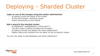 Deploying - Sharded Cluster
www.objectrocket.com
17
Login on one of the mongos using the cluster administrator
- sh.status() prints the status of the cluster
- At this point shards: should be empty
- Check connectivity to your shards
Add a shard to the sharded cluster:
- sh.addShard("<replSetName>/<host:port>")
- You don’t have to define all replica set members
- sh.status() should now display the newly added shard
- Hidden replica-set members are not apear on the sh.status() output
You are now ready to add databases and shard collections!!!
 