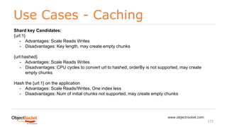 Use Cases - Caching
www.objectrocket.com
172
Shard key Candidates:
{url:1}
- Advantages: Scale Reads Writes
- Disadvantages: Key length, may create empty chunks
{url:hashed}
- Advantages: Scale Reads Writes
- Disadvantages: CPU cycles to convert url to hashed, orderBy is not supported, may create
empty chunks
Hash the {url:1} on the application
- Advantages: Scale Reads/Writes, One index less
- Disadvantages: Num of initial chunks not supported, may create empty chunks
 