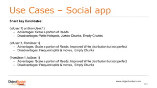 Use Cases – Social app
www.objectrocket.com
174
Shard key Candidates:
{toUser:1} or {fromUser:1}
- Advantages: Scale a portion of Reads
- Disadvantages: Write Hotspots, Jumbo Chunks, Empty Chunks
{toUser:1, fromUser:1}
- Advantages: Scale a portion of Reads, Improved Write distribution but not perfect
- Disadvantages: Frequent splits & moves, Empty Chunks
{fromUser:1, toUser:1}
- Advantages: Scale a portion of Reads, Improved Write distribution but not perfect
- Disadvantages: Frequent splits & moves, Empty Chunks
 