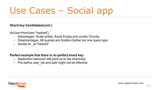 Use Cases – Social app
www.objectrocket.com
175
Shard key Candidates(cont.):
{toUser+fromUser:”hashed”}
- Advantages: Scale writes, Avoid Empty and Jumbo Chunks
- Disadvantages: All queries are Scatter-Gather but one query type
- Similar to _id:”hashed”
Perfect example that there is no perfect shard key:
- Application behavior will point us to the shard key
- Pre-define user_ids and split might not be effective
 