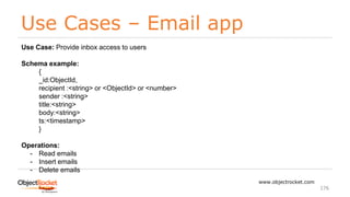 Use Cases – Email app
www.objectrocket.com
176
Use Case: Provide inbox access to users
Schema example:
{
_id:ObjectId,
recipient :<string> or <ObjectId> or <number>
sender :<string>
title:<string>
body:<string>
ts:<timestamp>
}
Operations:
- Read emails
- Insert emails
- Delete emails
 